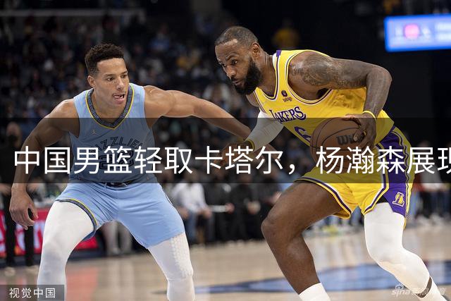 中国男篮轻取卡塔尔，杨瀚森展现核心风采