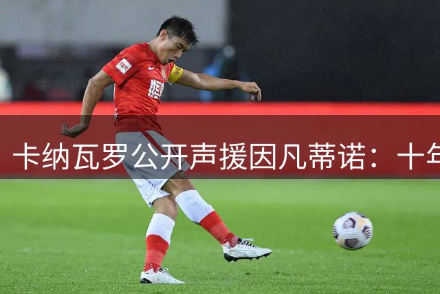 卡纳瓦罗公开声援因凡蒂诺：十年变革推动足球发展