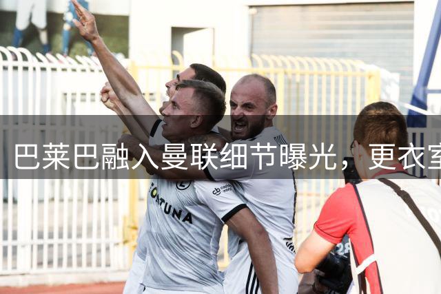 巴莱巴融入曼联细节曝光，更衣室内如博格巴！九月首秀可能性揭晓