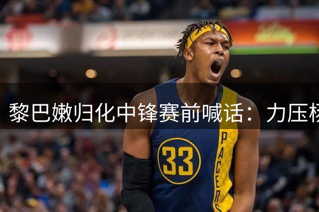 黎巴嫩归化中锋赛前喊话：力压杨瀚森助队取胜